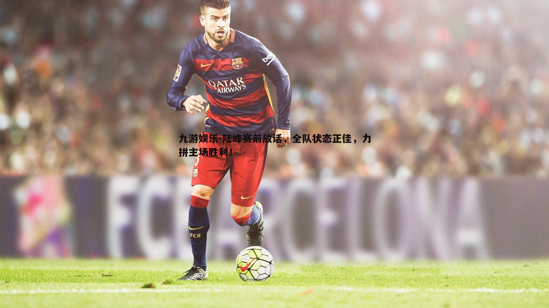 陆峰赛前放话,全队状态正佳,力拼主场胜利!