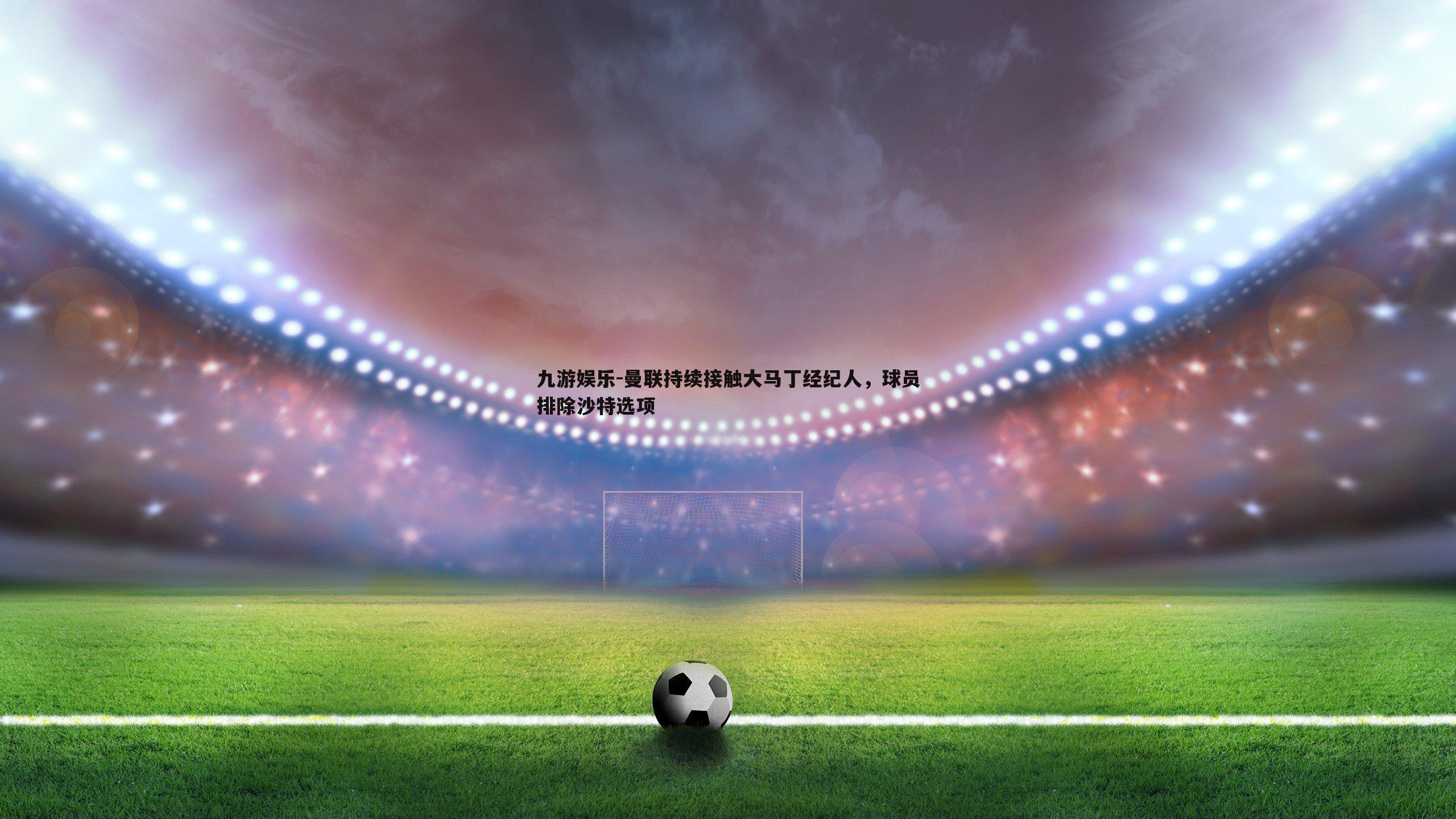 曼联持续接触大马丁经纪人,球员排除沙特选项