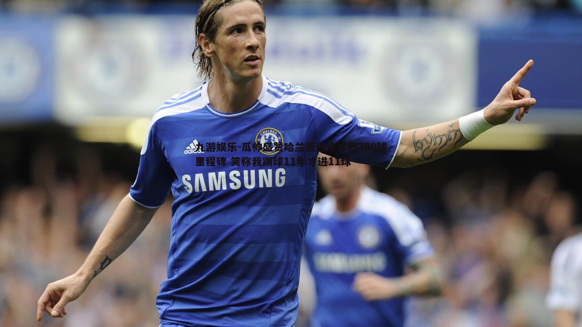 瓜帅盛赞哈兰德达成生涯300球里程碑 笑称我踢球11年才进11球